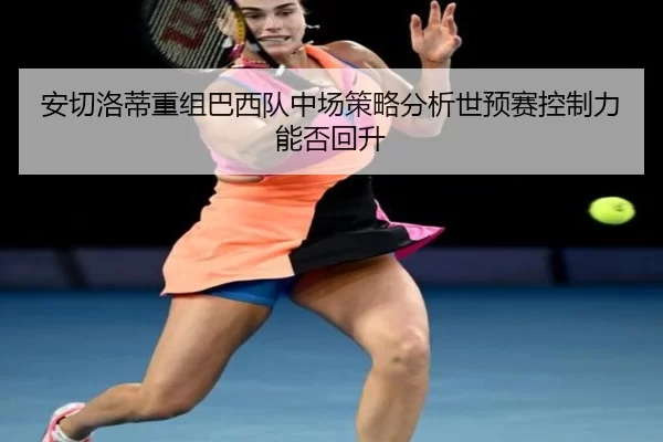 安切洛蒂重组巴西队中场策略分析世预赛控制力能否回升